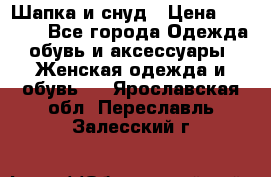 Шапка и снуд › Цена ­ 2 500 - Все города Одежда, обувь и аксессуары » Женская одежда и обувь   . Ярославская обл.,Переславль-Залесский г.